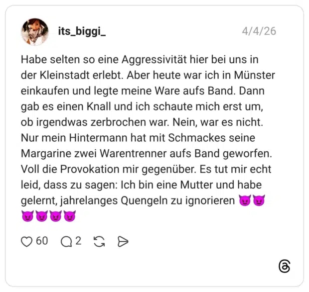 Habe selten so eine Aggressivität hier bei uns in der Kleinstadt erlebt. Aber heute war ich in Münster einkaufen und legte meine Ware aufs Band. Dann gab es einen Knall und ich schaute mich erst um, ob irgendwas zerbrochen war. Nein, war es nicht. Nur mein Hintermann hat mit Schmackes seine Margarine zwei Warentrenner aufs Band geworfen. Voll die Provokation mir gegenüber. Es tut mir echt leid, dass zu sagen: Ich bin eine Mutter und habe gelernt, jahrelanges Quengeln zu ignorieren 😈😈😈😈😈😈