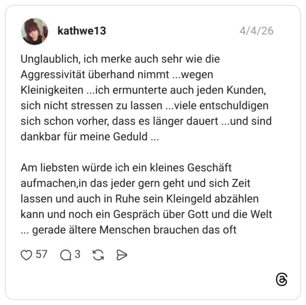 Unglaublich, ich merke auch sehr wie die Aggressivität überhand nimmt ...wegen Kleinigkeiten ...ich ermunterte auch jeden Kunden, sich nicht stressen zu lassen ...viele entschuldigen sich schon vorher, dass es länger dauert ...und sind dankbar für meine Geduld ... Am liebsten würde ich ein kleines Geschäft aufmachen,in das jeder gern geht und sich Zeit lassen und auch in Ruhe sein Kleingeld abzählen kann und noch ein Gespräch über Gott und die Welt ... gerade ältere Menschen brauchen das oft