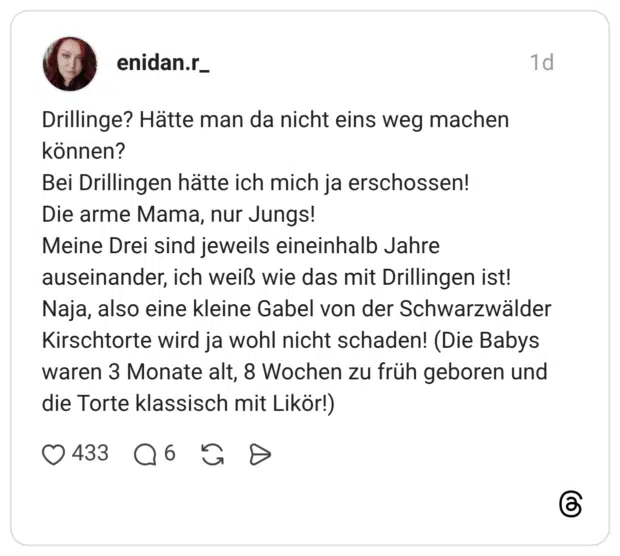 enidan.r_ 1 Tag Drillinge? Hätte man da nicht eins weg machen können? Bei Drillingen hätte ich mich ja erschossen! Die arme Mama, nur Jungs! Meine Drei sind jeweils eineinhalb Jahre auseinander, ich weiß wie das mit Drillingen ist! Naja, also eine kleine Gabel von der Schwarzwälder Kirschtorte wird ja wohl nicht schaden! (Die Babys waren 3 Monate alt, 8 Wochen zu früh geboren und die Torte klassisch mit Likör!)