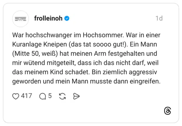 War hochschwanger im Hochsommer. War in einer Kuranlage Kneipen (das tat soooo gut!). Ein Mann (Mitte 50, weiß) hat meinen Arm festgehalten und mir wütend mitgeteilt, dass ich das nicht darf, weil das meinem Kind schadet. Bin ziemlich aggressiv geworden und mein Mann musste dann eingreifen.