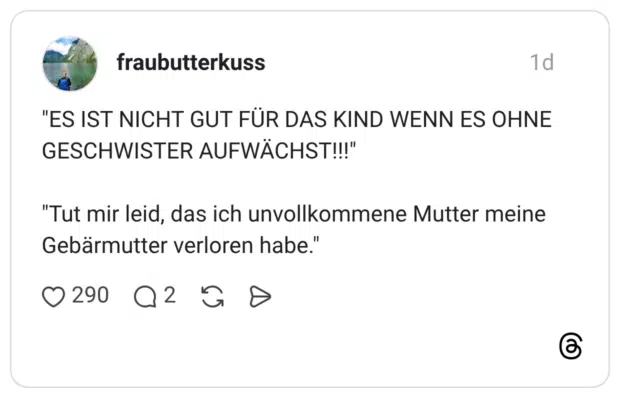 fraubutterkuss 1 Tag "ES IST NICHT GUT FÜR DAS KIND WENN ES OHNE GESCHWISTER AUFWÄCHST!!!" "Tut mir leid, das ich unvollkommene Mutter meine Gebärmutter verloren habe."