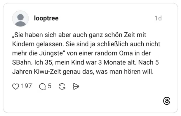 „Sie haben sich aber auch ganz schön Zeit mit Kindern gelassen. Sie sind ja schließlich auch nicht mehr die Jüngste“ von einer random Oma in der SBahn. Ich 35, mein Kind war 3 Monate alt. Nach 5 Jahren Kiwu-Zeit genau das, was man hören will.