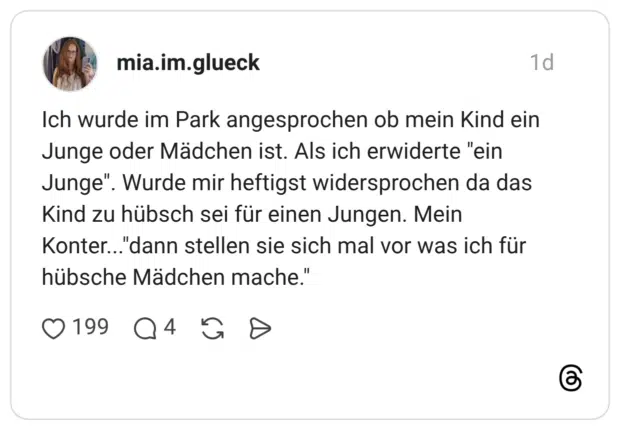 Ich wurde im Park angesprochen ob mein Kind ein Junge oder Mädchen ist. Als ich erwiderte "ein Junge". Wurde mir heftigst widersprochen da das Kind zu hübsch sei für einen Jungen. Mein Konter..."dann stellen sie sich mal vor was ich für hübsche Mädchen mache."