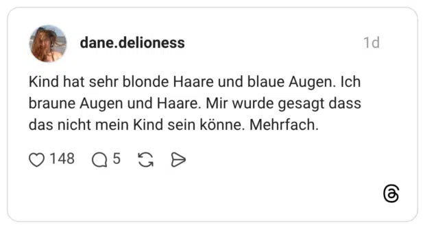 Kind hat sehr blonde Haare und blaue Augen. Ich braune Augen und Haare. Mir wurde gesagt dass das nicht mein Kind sein könne. Mehrfach.