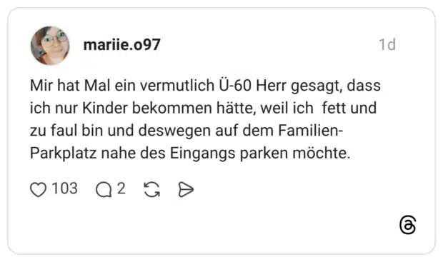 Mir hat Mal ein vermutlich Ü-60 Herr gesagt, dass ich nur Kinder bekommen hätte, weil ich fett und zu faul bin und deswegen auf dem Familien-Parkplatz nahe des Eingangs parken möchte.