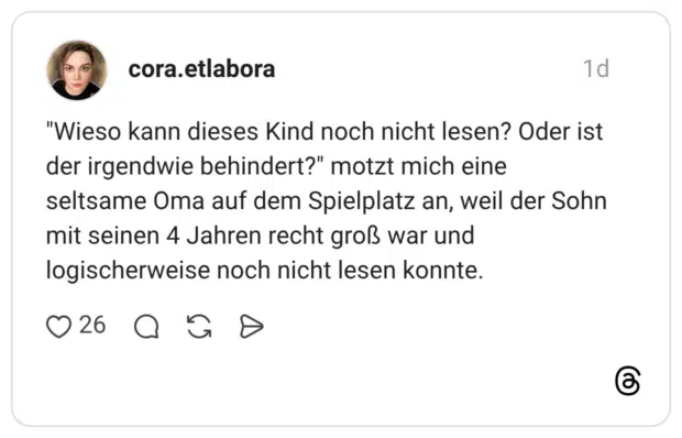 "Wieso kann dieses Kind noch nicht lesen? Oder ist der irgendwie behindert?" motzt mich eine seltsame Oma auf dem Spielplatz an, weil der Sohn mit seinen 4 Jahren recht groß war und logischerweise noch nicht lesen konnte.