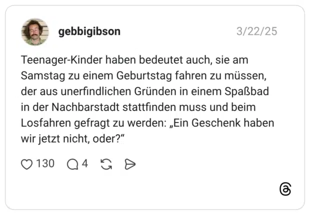 Teenager-Kinder haben bedeutet auch, sie am Samstag zu einem Geburtstag fahren zu müssen, der aus unerfindlichen Gründen in einem Spaßbad in der Nachbarstadt stattfinden muss und beim Losfahren gefragt zu werden: „Ein Geschenk haben wir jetzt nicht, oder?“