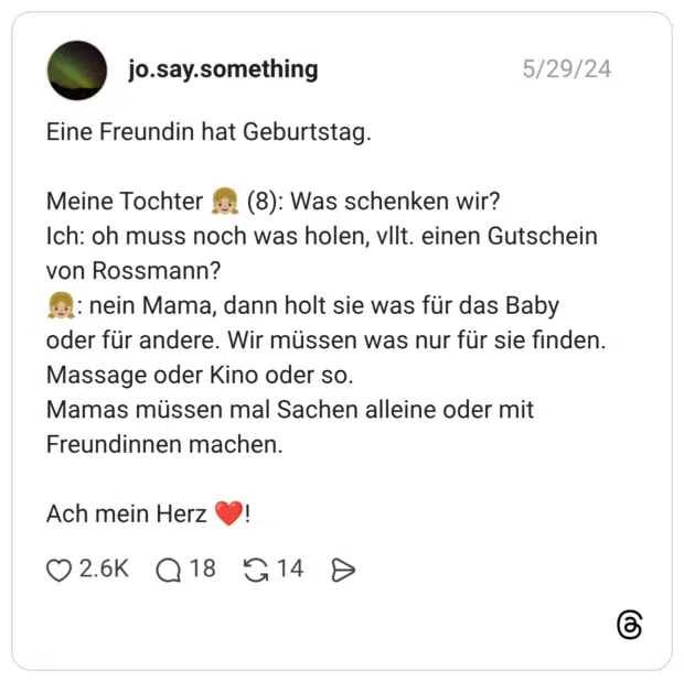 Eine Freundin hat Geburtstag. Meine Tochter 👧🏼 (8): Was schenken wir? Ich: oh muss noch was holen, vllt. einen Gutschein von Rossmann? 👧🏼: nein Mama, dann holt sie was für das Baby oder für andere. Wir müssen was nur für sie finden. Massage oder Kino oder so. Mamas müssen mal Sachen alleine oder mit Freundinnen machen. Ach mein Herz ❤️!