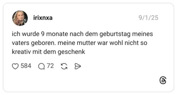 ich wurde 9 monate nach dem geburtstag meines vaters geboren. meine mutter war wohl nicht so kreativ mit dem geschenk