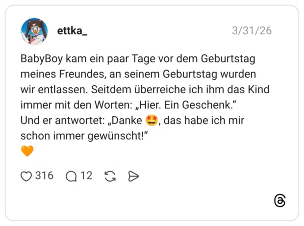 BabyBoy kam ein paar Tage vor dem Geburtstag meines Freundes, an seinem Geburtstag wurden wir entlassen. Seitdem überreiche ich ihm das Kind immer mit den Worten: „Hier. Ein Geschenk.“ Und er antwortet: „Danke 🤩, das habe ich mir schon immer gewünscht!“ 🧡