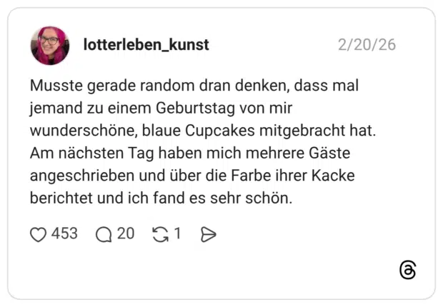 Musste gerade random dran denken, dass mal jemand zu einem Geburtstag von mir wunderschöne, blaue Cupcakes mitgebracht hat. Am nächsten Tag haben mich mehrere Gäste angeschrieben und über die Farbe ihrer Kacke berichtet und ich fand es sehr schön.