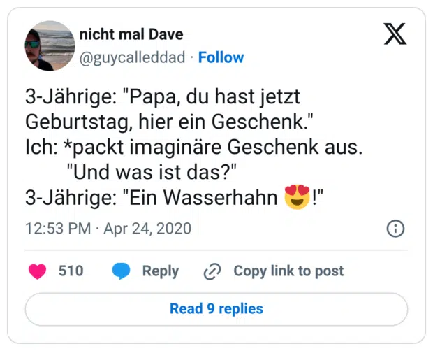 3-Jährige: "Papa, du hast jetzt Geburtstag, hier ein Geschenk." Ich: *packt imaginäre Geschenk aus. "Und was ist das?" 3-Jährige: "Ein Wasserhahn 😍!"