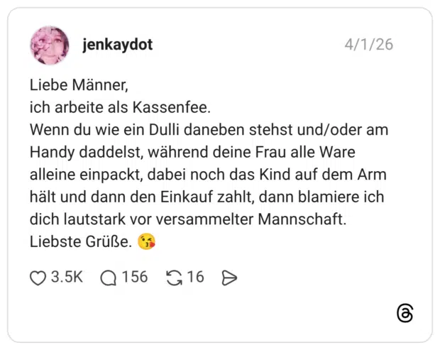 Liebe Männer, ich arbeite als Kassenfee. Wenn du wie ein Dulli daneben stehst und/oder am Handy daddelst, während deine Frau alle Ware alleine einpackt, dabei noch das Kind auf dem Arm hält und dann den Einkauf zahlt, dann blamiere ich dich lautstark vor versammelter Mannschaft. Liebste Grüße. 😘