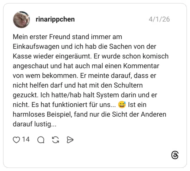 Mein erster Freund stand immer am Einkaufswagen und ich hab die Sachen von der Kasse wieder eingeräumt. Er wurde schon komisch angeschaut und hat auch mal einen Kommentar von wem bekommen. Er meinte darauf, dass er nicht helfen darf und hat mit den Schultern gezuckt. Ich hatte/hab halt System darin und er nicht. Es hat funktioniert für uns... 😅 Ist ein harmloses Beispiel, fand nur die Sicht der Anderen darauf lustig...