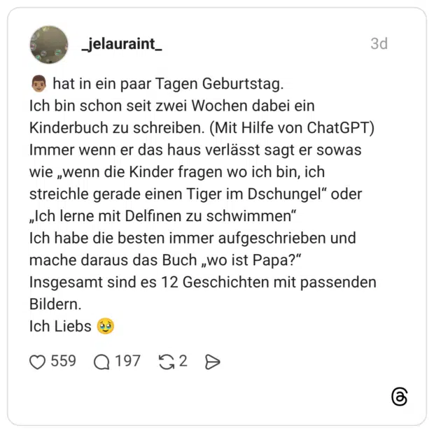 👨🏽 hat in ein paar Tagen Geburtstag. Ich bin schon seit zwei Wochen dabei ein Kinderbuch zu schreiben. (Mit Hilfe von ChatGPT) Immer wenn er das haus verlässt sagt er sowas wie „wenn die Kinder fragen wo ich bin, ich streichle gerade einen Tiger im Dschungel“ oder „Ich lerne mit Delfinen zu schwimmen“ Ich habe die besten immer aufgeschrieben und mache daraus das Buch „wo ist Papa?“ Insgesamt sind es 12 Geschichten mit passenden Bildern. Ich Liebs 🥹