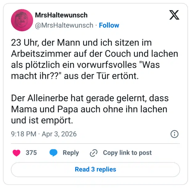 23 Uhr, der Mann und ich sitzen im Arbeitszimmer auf der Couch und lachen als plötzlich ein vorwurfsvolles "Was macht ihr??" aus der Tür ertönt. Der Alleinerbe hat gerade gelernt, dass Mama und Papa auch ohne ihn lachen und ist empört.