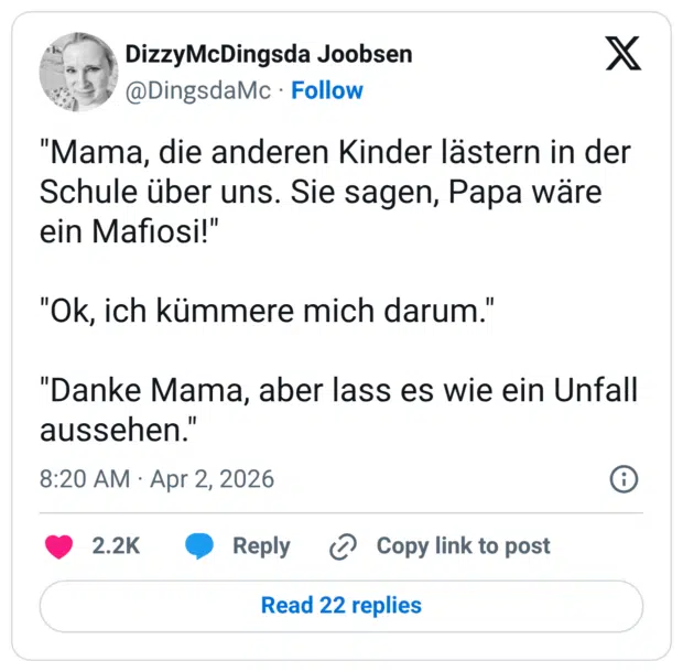 "Mama, die anderen Kinder lästern in der Schule über uns. Sie sagen, Papa wäre ein Mafiosi!" "Ok, ich kümmere mich darum." "Danke Mama, aber lass es wie ein Unfall aussehen."