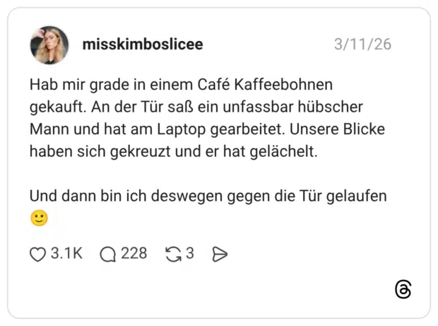 Hab mir grade in einem Café Kaffeebohnen gekauft. An der Tür saß ein unfassbar hübscher Mann und hat am Laptop gearbeitet. Unsere Blicke haben sich gekreuzt und er hat gelächelt. Und dann bin ich deswegen gegen die Tür gelaufen🙂