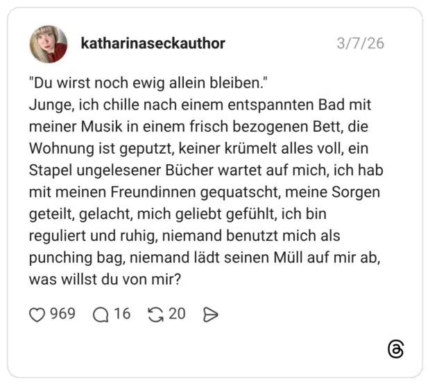 "Du wirst noch ewig allein bleiben." Junge, ich chille nach einem entspannten Bad mit meiner Musik in einem frisch bezogenen Bett, die Wohnung ist geputzt, keiner krümelt alles voll, ein Stapel ungelesener Bücher wartet auf mich, ich hab mit meinen Freundinnen gequatscht, meine Sorgen geteilt, gelacht, mich geliebt gefühlt, ich bin reguliert und ruhig, niemand benutzt mich als punching bag, niemand lädt seinen Müll auf mir ab, was willst du von mir?