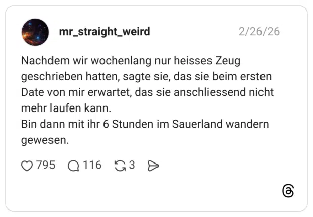 Nachdem wir wochenlang nur heisses Zeug geschrieben hatten, sagte sie, das sie beim ersten Date von mir erwartet, das sie anschliessend nicht mehr laufen kann. Bin dann mit ihr 6 Stunden im Sauerland wandern gewesen.