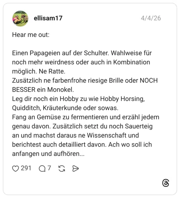 Hear me out: Einen Papageien auf der Schulter. Wahlweise für noch mehr weirdness oder auch in Kombination möglich. Ne Ratte. Zusätzlich ne farbenfrohe riesige Brille oder NOCH BESSER ein Monokel. Leg dir noch ein Hobby zu wie Hobby Horsing, Quidditch, Kräuterkunde oder sowas. Fang an Gemüse zu fermentieren und erzähl jedem genau davon. Zusätzlich setzt du noch Sauerteig an und machst daraus ne Wissenschaft und berichtest auch detailliert davon. Ach wo soll ich anfangen und aufhören...