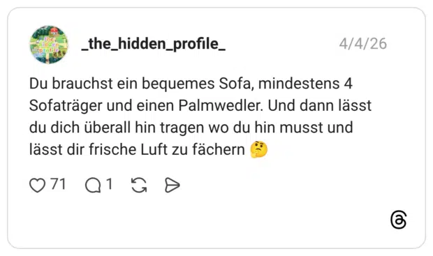 Du brauchst ein bequemes Sofa, mindestens 4 Sofaträger und einen Palmwedler. Und dann lässt du dich überall hin tragen wo du hin musst und lässt dir frische Luft zu fächern 🤔