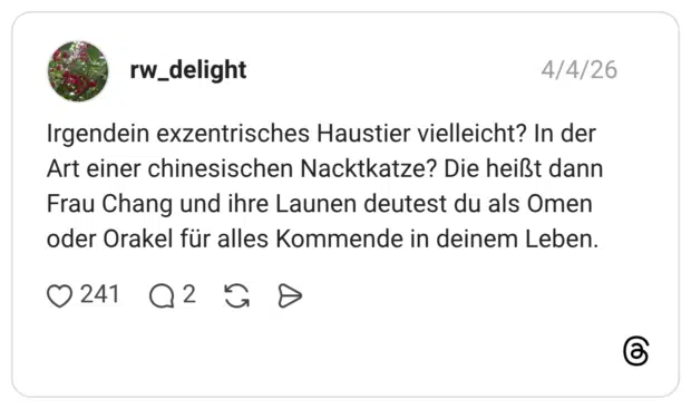 Irgendein exzentrisches Haustier vielleicht? In der Art einer chinesischen Nacktkatze? Die heißt dann Frau Chang und ihre Launen deutest du als Omen oder Orakel für alles Kommende in deinem Leben.