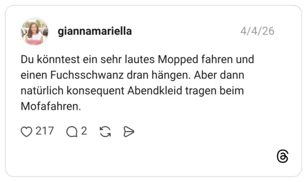 Du könntest ein sehr lautes Mopped fahren und einen Fuchsschwanz dran hängen. Aber dann natürlich konsequent Abendkleid tragen beim Mofafahren.