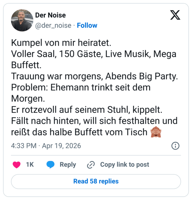 Kumpel von mir heiratet. Voller Saal, 150 Gäste, Live Musik, Mega Buffett. Trauung war morgens, Abends Big Party. Problem: Ehemann trinkt seit dem Morgen. Er rotzevoll auf seinem Stuhl, kippelt. Fällt nach hinten, will sich festhalten und reißt das halbe Buffett vom Tisch 🙈