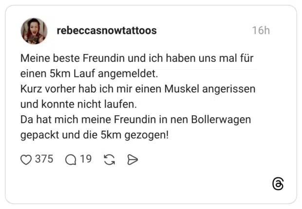 Meine beste Freundin und ich haben uns mal für einen 5km Lauf angemeldet. Kurz vorher hab ich mir einen Muskel angerissen und konnte nicht laufen. Da hat mich meine Freundin in nen Bollerwagen gepackt und die 5km gezogen!