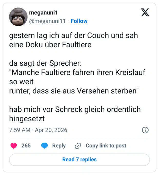 gestern lag ich auf der Couch und sah eine Doku über Faultiere da sagt der Sprecher: "Manche Faultiere fahren ihren Kreislauf so weit runter, dass sie aus Versehen sterben" hab mich vor Schreck gleich ordentlich hingesetzt
