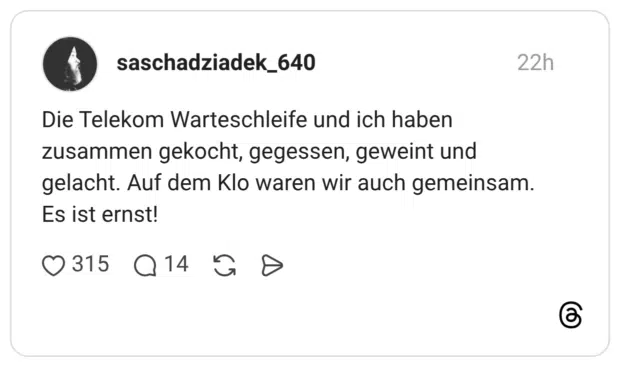 Die Telekom Warteschleife und ich haben zusammen gekocht, gegessen, geweint und gelacht. Auf dem Klo waren wir auch gemeinsam. Es ist ernst!