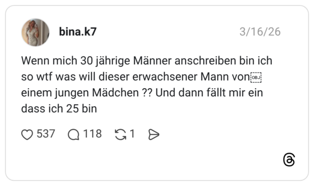 Wenn mich 30 jährige Männer anschreiben bin ich so wtf was will dieser erwachsener Mann von einem jungen Mädchen ?? Und dann fällt mir ein dass ich 25 bin