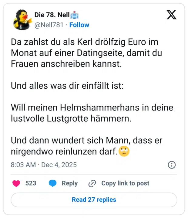 Da zahlst du als Kerl drölfzig Euro im Monat auf einer Datingseite, damit du Frauen anschreiben kannst. Und alles was dir einfällt ist: Will meinen Helmshammerhans in deine lustvolle Lustgrotte hämmern. Und dann wundert sich Mann, dass er nirgendwo reinlunzen darf.🙄