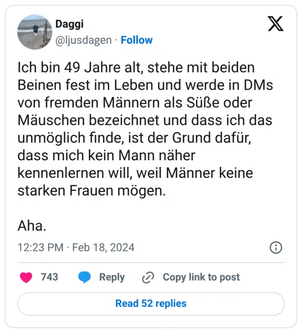 Ich bin 49 Jahre alt, stehe mit beiden Beinen fest im Leben und werde in DMs von fremden Männern als Süße oder Mäuschen bezeichnet und dass ich das unmöglich finde, ist der Grund dafür, dass mich kein Mann näher kennenlernen will, weil Männer keine starken Frauen mögen. Aha.