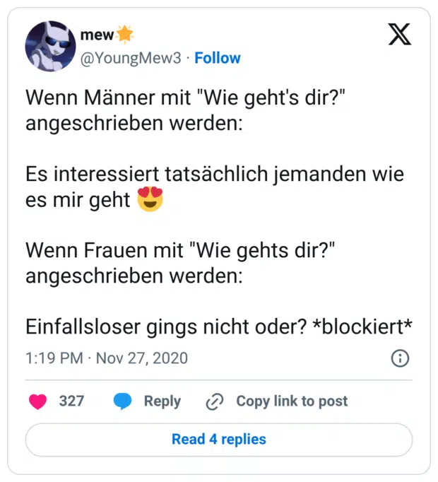 Wenn Männer mit "Wie geht's dir?" angeschrieben werden: Es interessiert tatsächlich jemanden wie es mir geht 😍 Wenn Frauen mit "Wie gehts dir?" angeschrieben werden: Einfallsloser gings nicht oder? *blockiert*