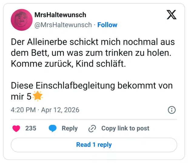 Der Alleinerbe schickt mich nochmal aus dem Bett, um was zum trinken zu holen. Komme zurück, Kind schläft. Diese Einschlafbegleitung bekommt von mir