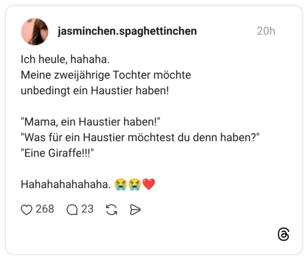 Ich heule, hahaha. Meine zweijährige Tochter möchte unbedingt ein Haustier haben! "Mama, ein Haustier haben!" "Was für ein Haustier möchtest du denn haben?" "Eine Giraffe!!!" Hahahahahahaha.