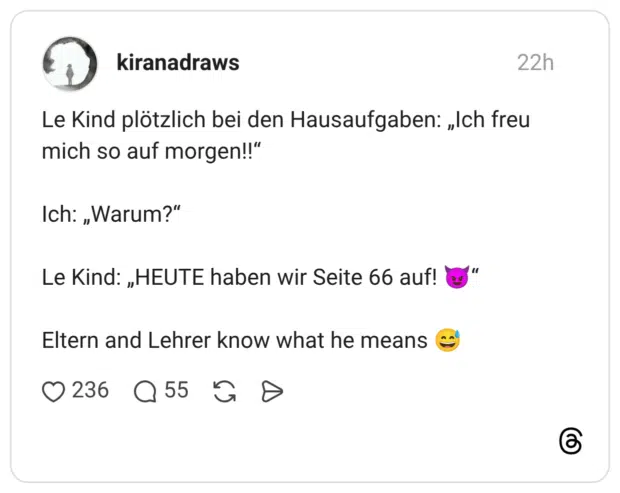 Le Kind plötzlich bei den Hausaufgaben: „Ich freu mich so auf morgen!!" Ich: „Warum?" Le Kind: „HEUTE haben wir Seite 66 auf! Eltern and Lehrer know what he means