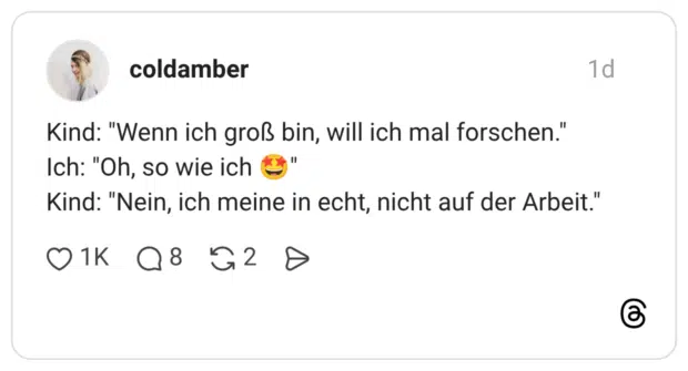 Kind: "Wenn ich groß bin, will ich mal forschen." Ich: "Oh, so wie ich ( Kind: "Nein, ich meine in echt, nicht auf der Arbeit."