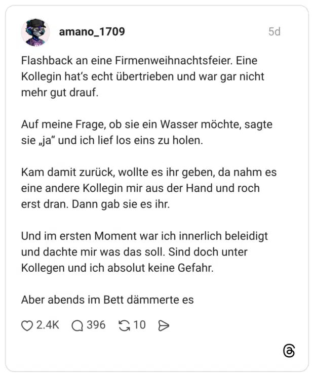 Flashback an eine Firmenweihnachtsfeier. Eine Kollegin hat‘s echt übertrieben und war gar nicht mehr gut drauf. Auf meine Frage, ob sie ein Wasser möchte, sagte sie „ja“ und ich lief los eins zu holen. Kam damit zurück, wollte es ihr geben, da nahm es eine andere Kollegin mir aus der Hand und roch erst dran. Dann gab sie es ihr. Und im ersten Moment war ich innerlich beleidigt und dachte mir was das soll. Sind doch unter Kollegen und ich absolut keine Gefahr. Aber abends im Bett dämmerte es