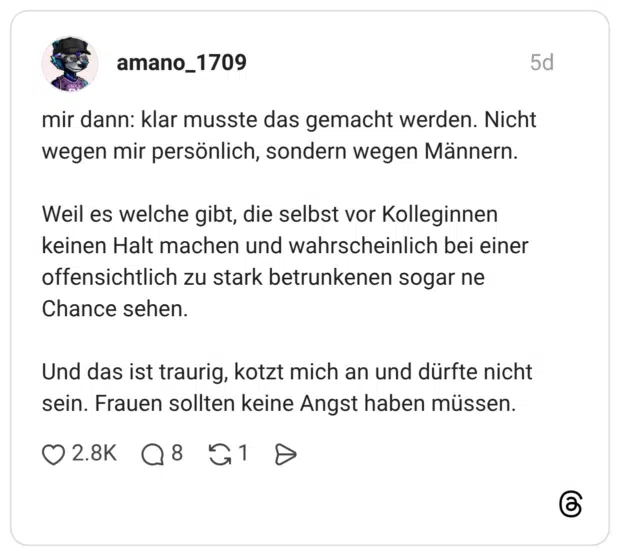 mir dann: klar musste das gemacht werden. Nicht wegen mir persönlich, sondern wegen Männern. Weil es welche gibt, die selbst vor Kolleginnen keinen Halt machen und wahrscheinlich bei einer offensichtlich zu stark betrunkenen sogar ne Chance sehen. Und das ist traurig, kotzt mich an und dürfte nicht sein. Frauen sollten keine Angst haben müssen.