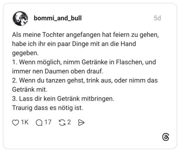 Als meine Tochter angefangen hat feiern zu gehen, habe ich ihr ein paar Dinge mit an die Hand gegeben. 1. Wenn möglich, nimm Getränke in Flaschen, und immer nen Daumen oben drauf. 2. Wenn du tanzen gehst, trink aus, oder nimm das Getränk mit. 3. Lass dir kein Getränk mitbringen. Traurig dass es nötig ist.