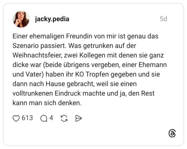 Einer ehemaligen Freundin von mir ist genau das Szenario passiert. Was getrunken auf der Weihnachtsfeier, zwei Kollegen mit denen sie ganz dicke war (beide übrigens vergeben, einer Ehemann und Vater) haben ihr KO Tropfen gegeben und sie dann nach Hause gebracht, weil sie einen volltrunkenen Eindruck machte und ja, den Rest kann man sich denken.