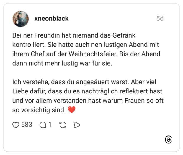 Bei ner Freundin hat niemand das Getränk kontrolliert. Sie hatte auch nen lustigen Abend mit ihrem Chef auf der Weihnachtsfeier. Bis der Abend dann nicht mehr lustig war für sie. Ich verstehe, dass du angesäuert warst. Aber viel Liebe dafür, dass du es nachträglich reflektiert hast und vor allem verstanden hast warum Frauen so oft so vorsichtig sind. ❤️