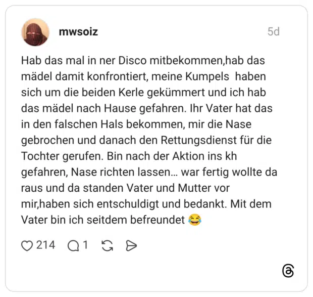Hab das mal in ner Disco mitbekommen,hab das mädel damit konfrontiert, meine Kumpels haben sich um die beiden Kerle gekümmert und ich hab das mädel nach Hause gefahren. Ihr Vater hat das in den falschen Hals bekommen, mir die Nase gebrochen und danach den Rettungsdienst für die Tochter gerufen. Bin nach der Aktion ins kh gefahren, Nase richten lassen… war fertig wollte da raus und da standen Vater und Mutter vor mir,haben sich entschuldigt und bedankt. Mit dem Vater bin ich seitdem befreundet 😂