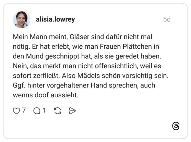 Mein Mann meint, Gläser sind dafür nicht mal nötig. Er hat erlebt, wie man Frauen Plättchen in den Mund geschnippt hat, als sie geredet haben. Nein, das merkt man nicht offensichtlich, weil es sofort zerfließt. Also Mädels schön vorsichtig sein. Ggf. hinter vorgehaltener Hand sprechen, auch wenns doof aussieht.