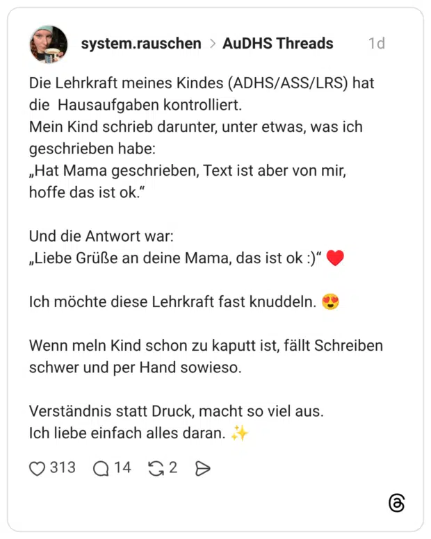 Die Lehrkraft meines Kindes (ADHS/ASS/LRS) hat die Hausaufgaben kontrolliert. Mein Kind schrieb darunter, unter etwas, was ich geschrieben habe: „Hat Mama geschrieben, Text ist aber von mir, hoffe das ist ok.“ Und die Antwort war: „Liebe Grüße an deine Mama, das ist ok :)“ ♥️ Ich möchte diese Lehrkraft fast knuddeln. 😍 Wenn meln Kind schon zu kaputt ist, fällt Schreiben schwer und per Hand sowieso. Verständnis statt Druck, macht so viel aus. Ich liebe einfach alles daran. ✨
