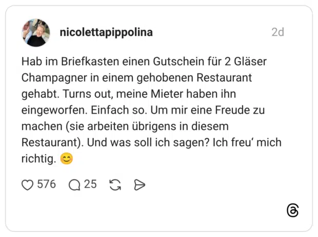Hab im Briefkasten einen Gutschein für 2 Gläser Champagner in einem gehobenen Restaurant gehabt. Turns out, meine Mieter haben ihn eingeworfen. Einfach so. Um mir eine Freude zu machen (sie arbeiten übrigens in diesem Restaurant). Und was soll ich sagen? Ich freu‘ mich richtig. 😊