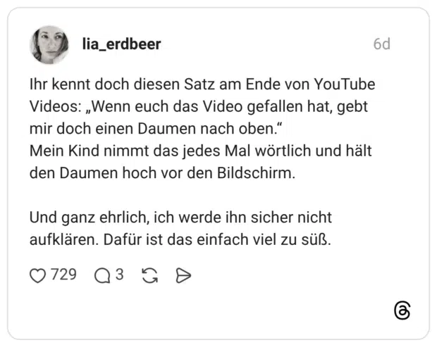 Ihr kennt doch diesen Satz am Ende von YouTube Videos: „Wenn euch das Video gefallen hat, gebt mir doch einen Daumen nach oben.“ Mein Kind nimmt das jedes Mal wörtlich und hält den Daumen hoch vor den Bildschirm. Und ganz ehrlich, ich werde ihn sicher nicht aufklären. Dafür ist das einfach viel zu süß.